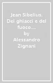 Jean Sibelius. Dei ghiacci e del fuoco. Vita e musica