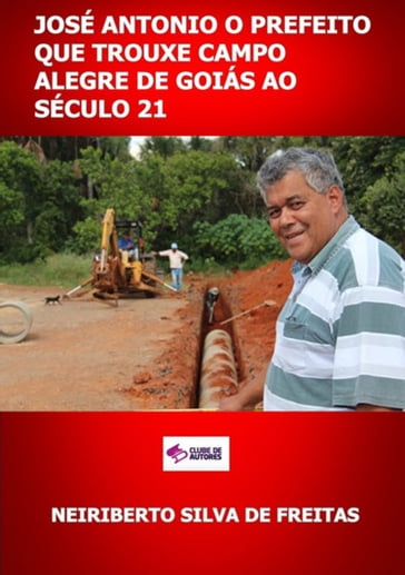 José Antonio O Prefeito Que Trouxe Campo Alegre De Goiás Ao Século 21 - Neiriberto Silva De Freitas