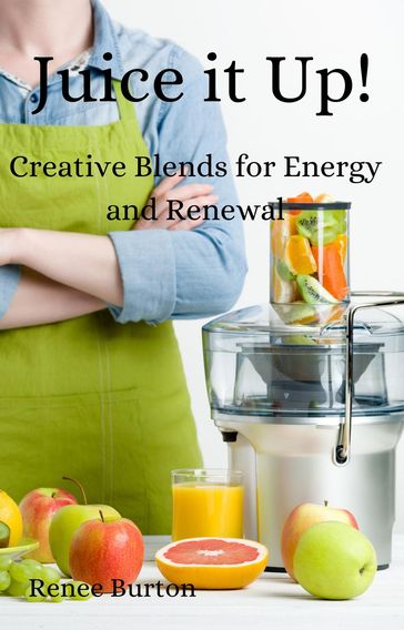 Juice it up! Creative Blends for Energy and Renewal - Renee Burton