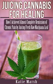 Juicing Cannabis for Healing, How I Achieved Almost Complete Remission of Chronic Pain by Juicing Fresh Raw Marijuana Leaf
