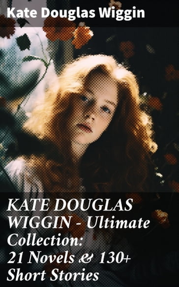 KATE DOUGLAS WIGGIN  Ultimate Collection: 21 Novels & 130+ Short Stories - Kate Douglas Wiggin