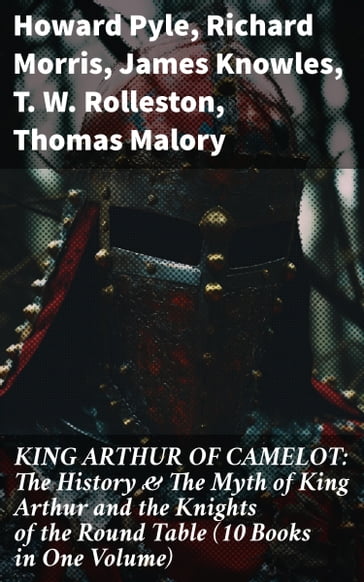 KING ARTHUR OF CAMELOT: The History & The Myth of King Arthur and the Knights of the Round Table (10 Books in One Volume) - Howard Pyle - Richard Morris - James Knowles - T. W. Rolleston - Thomas Malory - Alfred Tennyson - Maude L. Radford