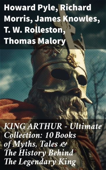 KING ARTHUR - Ultimate Collection: 10 Books of Myths, Tales & The History Behind The Legendary King - Howard Pyle - Richard Morris - James Knowles - T. W. Rolleston - Thomas Malory - Alfred Tennyson - Maude L. Radford