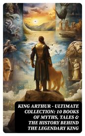 KING ARTHUR - Ultimate Collection: 10 Books of Myths, Tales & The History Behind The Legendary King