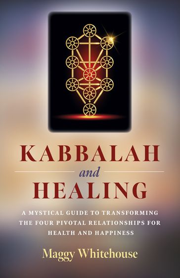 Kabbalah and Healing: A Mystical Guide to Transforming the Four Pivotal Relationships for Health and Happiness - Maggy Whitehouse