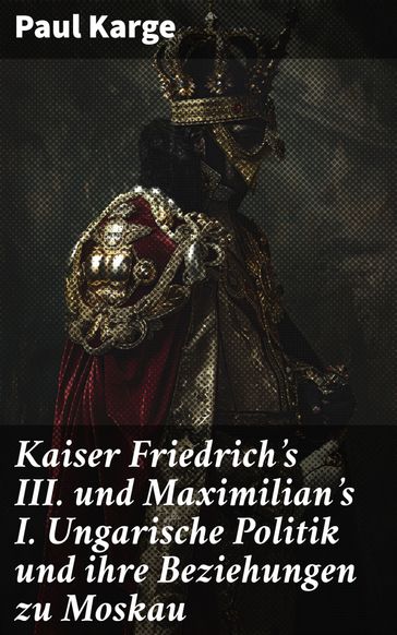 Kaiser Friedrich's III. und Maximilian's I. Ungarische Politik und ihre Beziehungen zu Moskau - Paul Karge