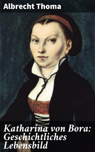 Katharina von Bora: Geschichtliches Lebensbild - Albrecht Thoma