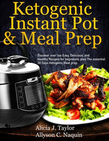 Ketogenic Instant Pot & Meal Prep: Discover over 1oo Easy, Delicious, and Healthy Recipes for Beginners, Plus the Essential 30 Days Ketogenic Meal Prep - Alica J. Taylor - Allyson C. Naquin