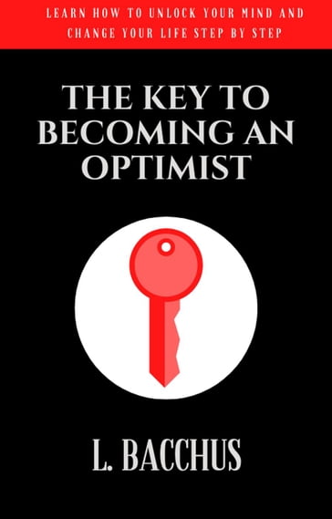 Key to Becoming an Optimist - Learn How To Unlock Your Mind And Change Your Life Step By Step - L. BACCHUS