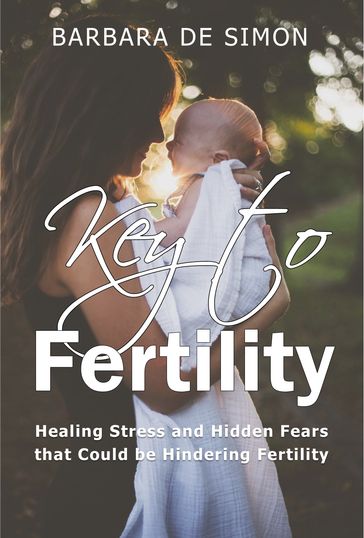 Key to Fertility: Healing Stress and Hidden Fears That Could Be Hindering Fertility - Barbara De Simon