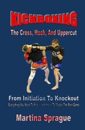 Kickboxing: The Cross, Hook, And Uppercut: From Initiation To Knockout