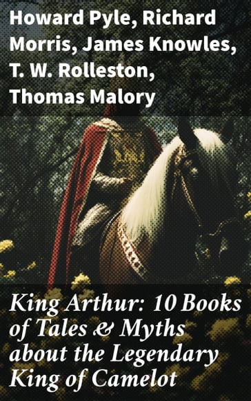 King Arthur: 10 Books of Tales & Myths about the Legendary King of Camelot - Howard Pyle - Richard Morris - James Knowles - T. W. Rolleston - Thomas Malory - Alfred Tennyson - Maude L. Radford