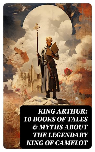King Arthur: 10 Books of Tales & Myths about the Legendary King of Camelot - Howard Pyle - Richard Morris - James Knowles - T. W. Rolleston - Thomas Malory - Alfred Tennyson - Maude L. Radford
