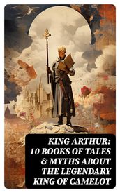 King Arthur: 10 Books of Tales & Myths about the Legendary King of Camelot