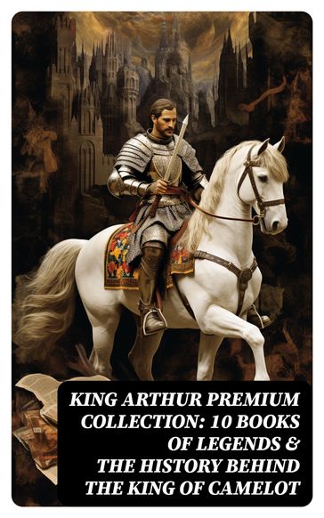 King Arthur Premium Collection: 10 Books of Legends & The History Behind The King of Camelot - Howard Pyle - Richard Morris - James Knowles - T. W. Rolleston - Thomas Malory - Alfred Tennyson - Maude L. Radford