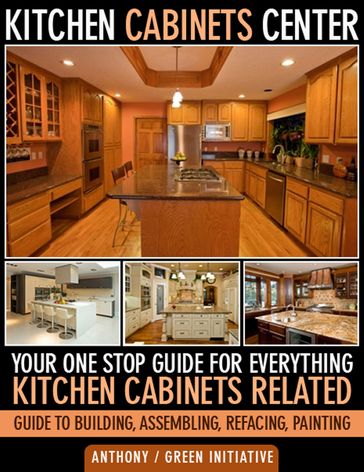 Kitchen Cabinets Center: Your One Stop Guide for Everything Kitchen Cabinets Related. Guide to Building, Assembling, Refacing, Painting - Green Initiatives