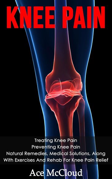 Knee Pain: Treating Knee Pain: Preventing Knee Pain: Natural Remedies, Medical Solutions, Along With Exercises And Rehab For Knee Pain Relief - Ace McCloud