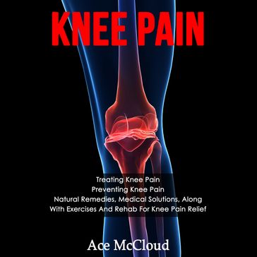 Knee Pain: Treating Knee Pain: Preventing Knee Pain: Natural Remedies, Medical Solutions, Along With Exercises And Rehab For Knee Pain Relief - Ace McCloud