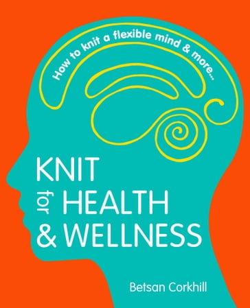 Knit For Health And Wellness: How To Knit A Flexible Mind And More... - Betsan Corkhill