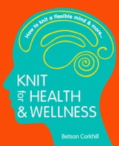 Knit For Health And Wellness: How To Knit A Flexible Mind And More...