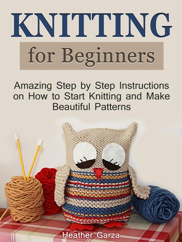 Knitting for Beginners: Amazing Step by Step Instructions on How to Start Knitting and Make Beautiful Patterns - Heather Garza