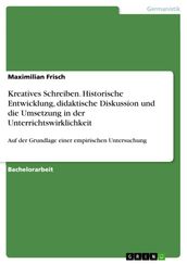 Kreatives Schreiben. Historische Entwicklung, didaktische Diskussion und die Umsetzung in der Unterrichtswirklichkeit