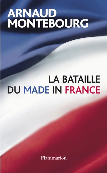 La Bataille du Made in France - Arnaud Montebourg