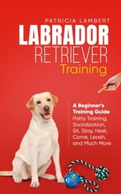 Labrador Retriever Training: A Beginner s Training Guide - Potty Training, Socialization, Sit, Stay, Heel, Come, Leash, and Much More