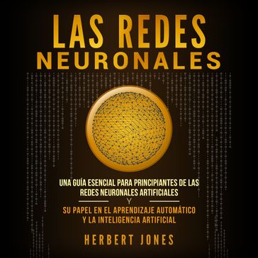 Las redes neuronales: Una guía esencial para principiantes de las redes neuronales artificiales y su papel en el aprendizaje automático y la inteligencia artificial - Herbert Jones