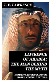 Lawrence of Arabia: The Man Behind the Myth (Complete Autobiographical Works, Memoirs & Letters)