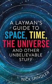 A Layman s Guide to Space, Time, The Universe and Other Unbelievable Stuff