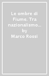 Le ombre di Fiume. Tra nazionalismo e sovversione 1919-1924