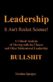 Leadership: It Ain t Rocket Science: A Critical Analysis of Moving with the Cheese and Other Motivational Leadership Bullshit!