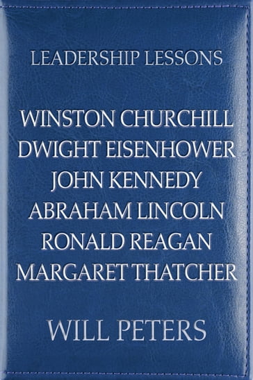 Leadership Lessons: Winston Churchill, Dwight Eisenhower, John Kennedy, Abraham Lincoln, Ronald Reagan, Margaret Thatcher - WILL PETERS