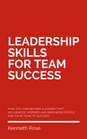 Leadership Skills For Team Success - How You Can Become A Leader That Influences, Inspires And Empowers People And Your Team To Success