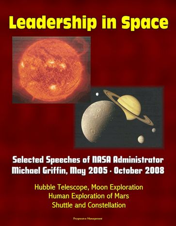 Leadership in Space: Selected Speeches of NASA Administrator Michael Griffin, May 2005 - October 2008 - Hubble Telescope, Moon Exploration, Human Exploration of Mars, Shuttle and Constellation - Progressive Management