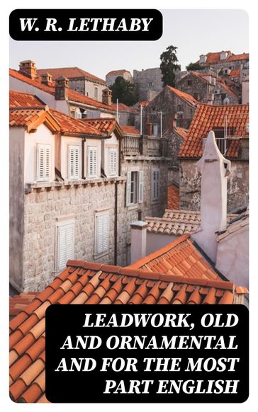Leadwork, Old and Ornamental and for the most part English - W. R. Lethaby