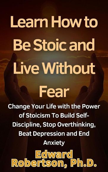 Learn How to Be Stoic and Live Without Fear Change Your Life with the Power of Stoicism To Build Self-Discipline, Stop Overthinking, Beat Depression and End Anxiety - Edward Robertson Ph.D.