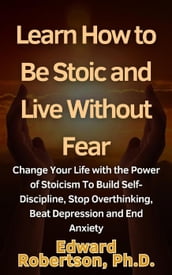 Learn How to Be Stoic and Live Without Fear Change Your Life with the Power of Stoicism To Build Self-Discipline, Stop Overthinking, Beat Depression and End Anxiety