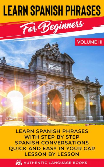 Learn Spanish Phrases for Beginners Volume III: Learn Spanish Phrases with Step by Step Spanish Conversations Quick and Easy in Your Car Lesson by Lesson - Authentic Language Books
