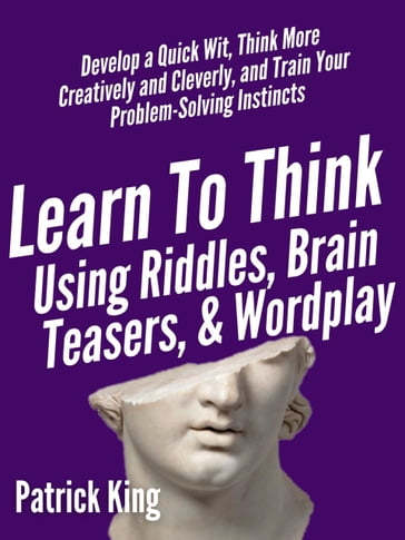 Learn to Think Using Riddles, Brain Teasers, and Wordplay: Develop a Quick Wit, Think More Creatively and Cleverly, and Train your Problem-Solving instincts - Patrick King