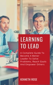 Learning To Lead - A Complete Guide To Become A Better Leader To Solve Problems, Reach Goals And Empower Others
