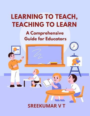Learning to Teach, Teaching to Learn: A Comprehensive Guide for Educators - SREEKUMAR V T