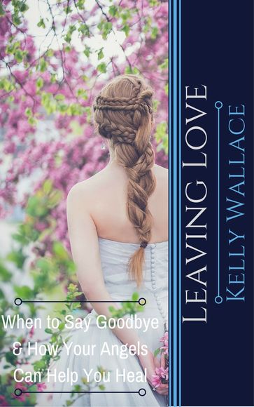 Leaving Love: When to Say Goodbye & How Your Angels Can Help You Heal - Kelly Wallace