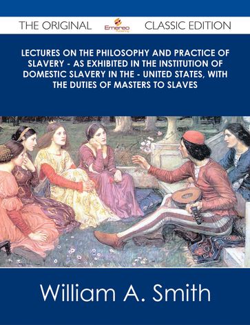 Lectures on the Philosophy and Practice of Slavery - As Exhibited in the Institution of Domestic Slavery in the - United States, with the Duties of Masters to Slaves - The Original Classic Edition - William A. Smith