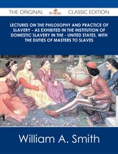 Lectures on the Philosophy and Practice of Slavery - As Exhibited in the Institution of Domestic Slavery in the - United States, with the Duties of Masters to Slaves - The Original Classic Edition