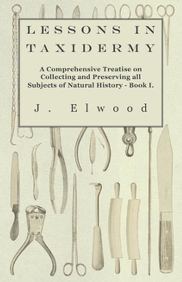 Lessons in Taxidermy - A Comprehensive Treatise on Collecting and Preserving All Subjects of Natural History - Book I. - J. Elwood