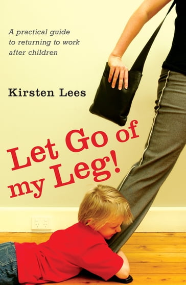 Let Go of My Leg: A Practical Guide to Returning to Work After Children - Kirsten Lees