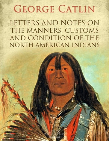 Letters and Notes on the Manners, Customs and Condition of the North American Indians - George Catlin