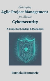 Leveraging Agile Project Management for Robust Cybersecurity: A Guide for Leaders & Managers